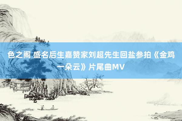 色之阁 盛名后生嘉赞家刘超先生回盐参拍《金鸡一朵云》片尾曲MV