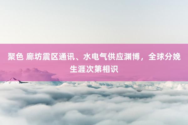 聚色 廊坊震区通讯、水电气供应渊博，全球分娩生涯次第相识