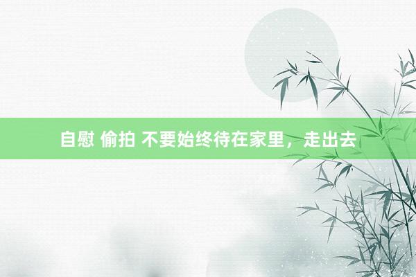 自慰 偷拍 不要始终待在家里，走出去
