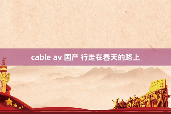 cable av 国产 行走在春天的路上