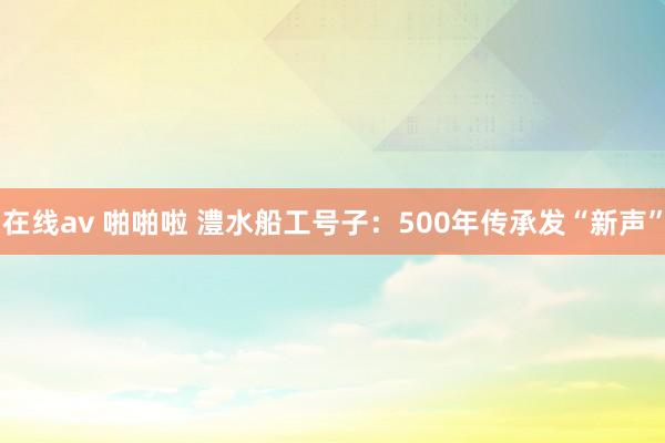 在线av 啪啪啦 澧水船工号子：500年传承发“新声”