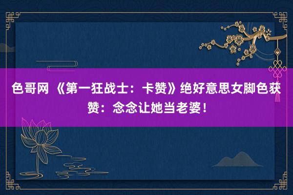 色哥网 《第一狂战士：卡赞》绝好意思女脚色获赞：念念让她当老婆！