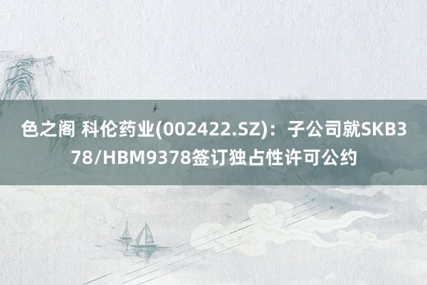 色之阁 科伦药业(002422.SZ)：子公司就SKB378/HBM9378签订独占性许可公约