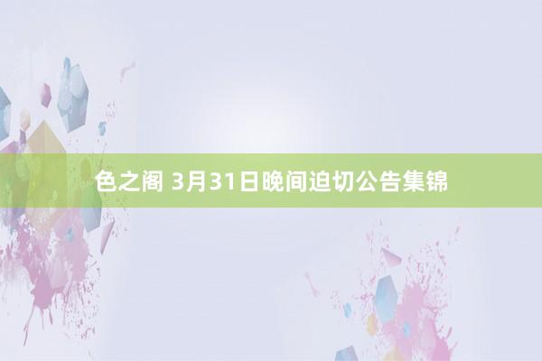 色之阁 3月31日晚间迫切公告集锦