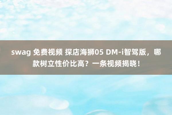 swag 免费视频 探店海狮05 DM-i智驾版，哪款树立性价比高？一条视频揭晓！