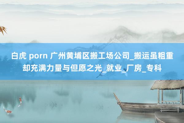 白虎 porn 广州黄埔区搬工场公司_搬运虽粗重却充满力量与但愿之光_就业_厂房_专科