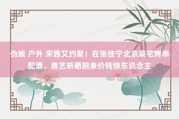 伪娘 户外 宋茜又约聚！在张佳宁北京豪宅烤串配酒，唐艺昕晒腕表价钱惊东说念主