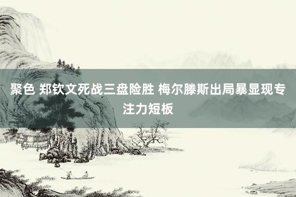 聚色 郑钦文死战三盘险胜 梅尔滕斯出局暴显现专注力短板