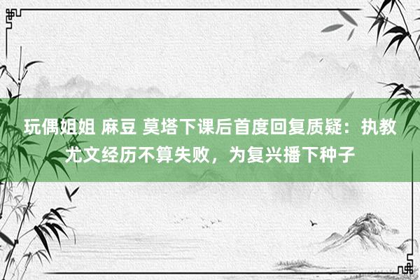 玩偶姐姐 麻豆 莫塔下课后首度回复质疑：执教尤文经历不算失败，为复兴播下种子