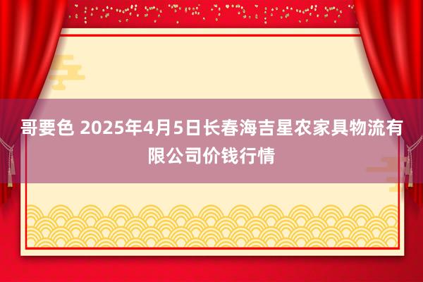 哥要色 2025年4月5日长春海吉星农家具物流有限公司价钱行情