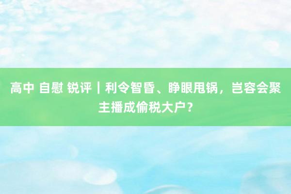 高中 自慰 锐评｜利令智昏、睁眼甩锅，岂容会聚主播成偷税大户？