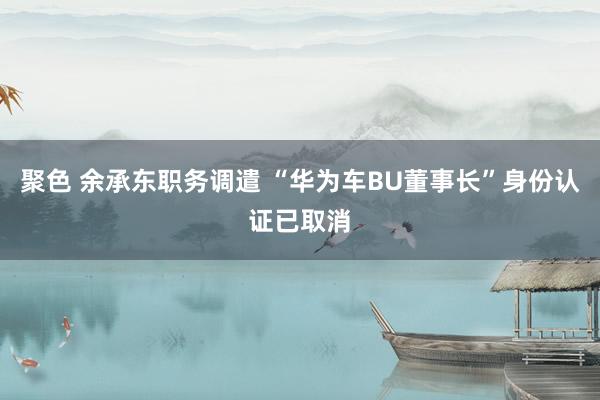聚色 余承东职务调遣 “华为车BU董事长”身份认证已取消