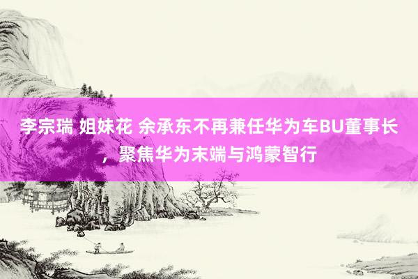 李宗瑞 姐妹花 余承东不再兼任华为车BU董事长，聚焦华为末端与鸿蒙智行