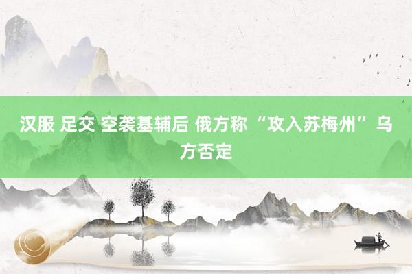 汉服 足交 空袭基辅后 俄方称 “攻入苏梅州” 乌方否定