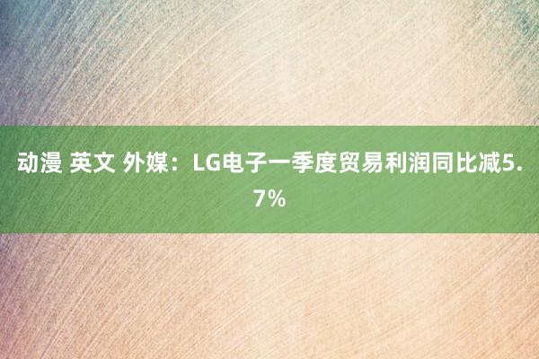 动漫 英文 外媒：LG电子一季度贸易利润同比减5.7%