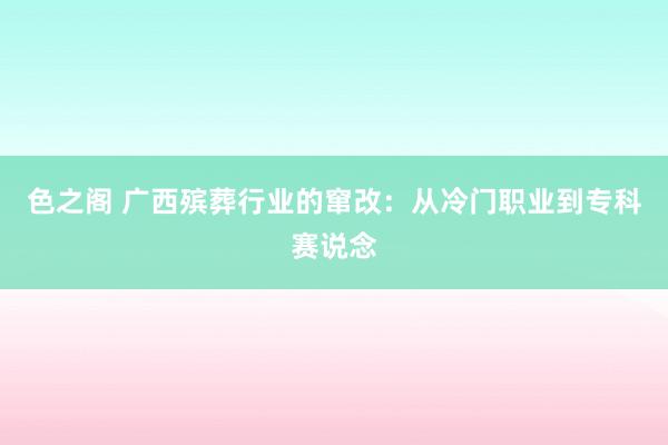色之阁 广西殡葬行业的窜改：从冷门职业到专科赛说念