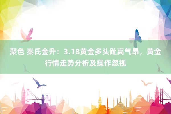 聚色 秦氏金升：3.18黄金多头趾高气昂，黄金行情走势分析及操作忽视