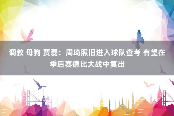 调教 母狗 贾磊：周琦照旧进入球队查考 有望在季后赛德比大战中复出