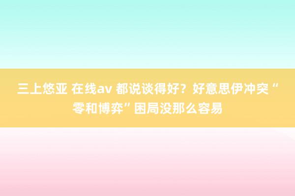 三上悠亚 在线av 都说谈得好？好意思伊冲突“零和博弈”困局没那么容易