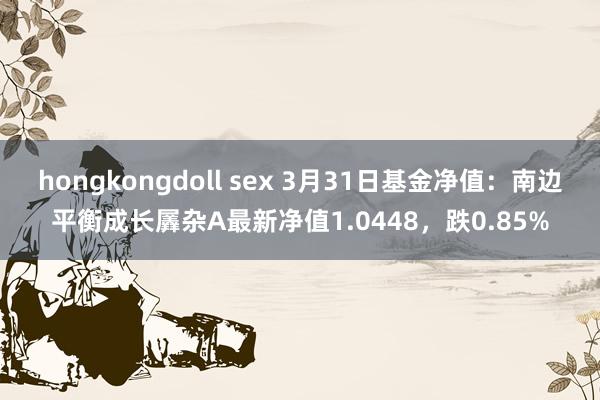 hongkongdoll sex 3月31日基金净值：南边平衡成长羼杂A最新净值1.0448，跌0.85%