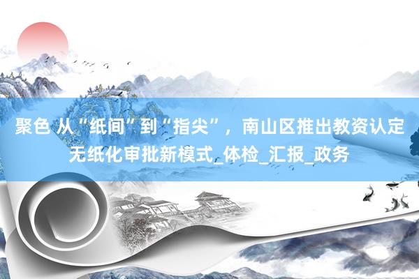 聚色 从“纸间”到“指尖”，南山区推出教资认定无纸化审批新模式_体检_汇报_政务