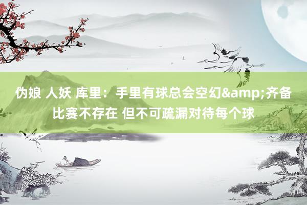 伪娘 人妖 库里：手里有球总会空幻&齐备比赛不存在 但不可疏漏对待每个球