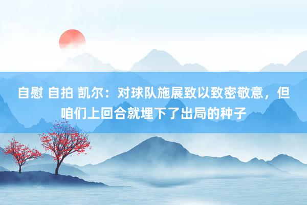 自慰 自拍 凯尔：对球队施展致以致密敬意，但咱们上回合就埋下了出局的种子