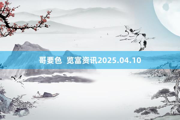 哥要色  览富资讯2025.04.10