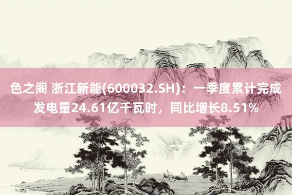 色之阁 浙江新能(600032.SH)：一季度累计完成发电量24.61亿千瓦时，同比增长8.51%