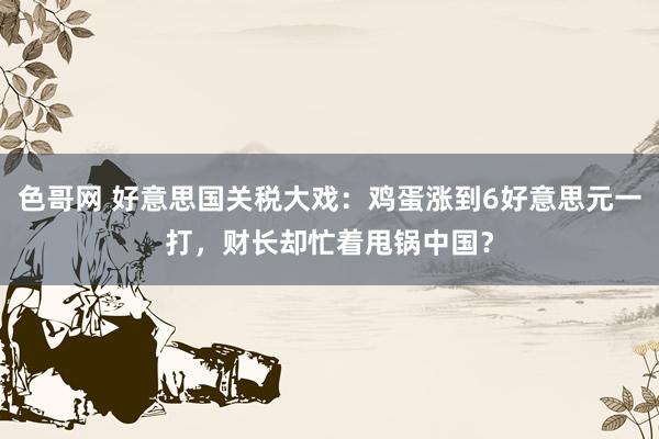 色哥网 好意思国关税大戏：鸡蛋涨到6好意思元一打，财长却忙着甩锅中国？
