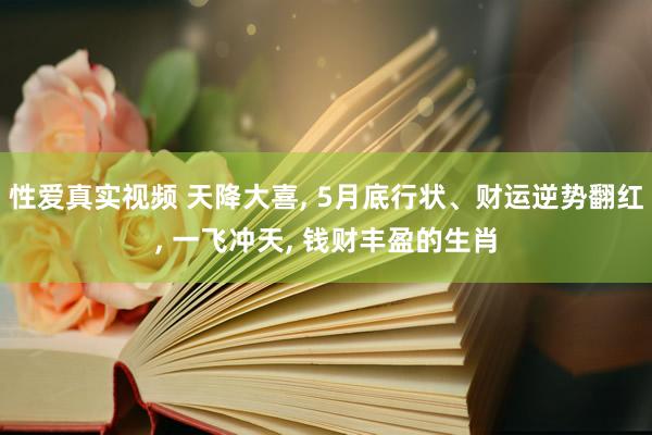性爱真实视频 天降大喜， 5月底行状、财运逆势翻红， 一飞冲天， 钱财丰盈的生肖