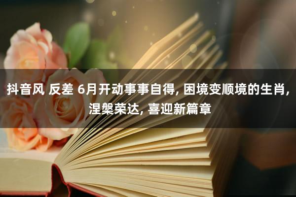 抖音风 反差 6月开动事事自得， 困境变顺境的生肖， 涅槃荣达， 喜迎新篇章