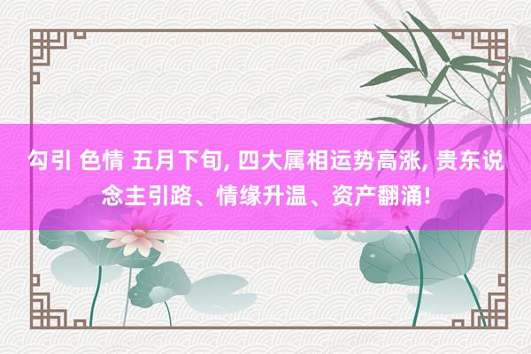 勾引 色情 五月下旬， 四大属相运势高涨， 贵东说念主引路、情缘升温、资产翻涌!